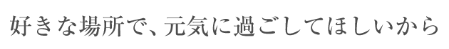 好きな場所で、元気に過ごしてほしいから